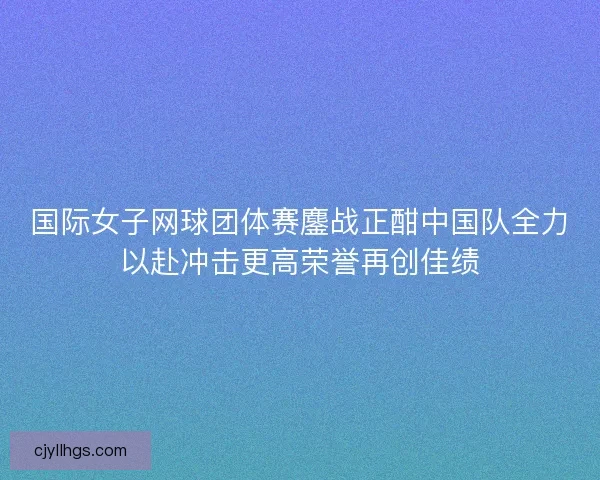 国际女子网球团体赛鏖战正酣中国队全力以赴冲击更高荣誉再创佳绩