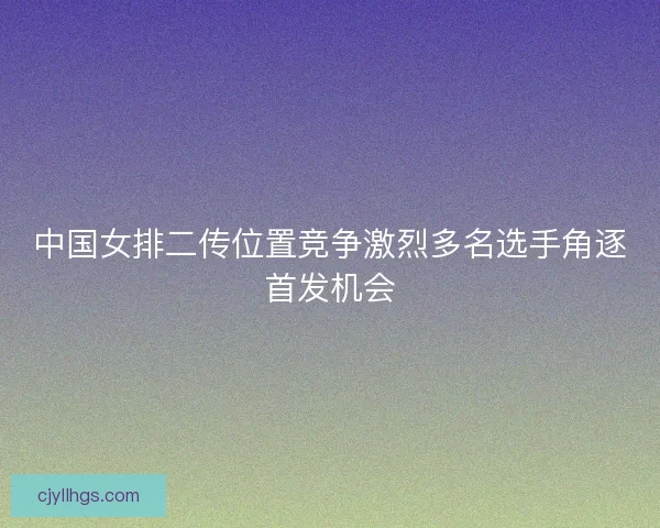中国女排二传位置竞争激烈多名选手角逐首发机会