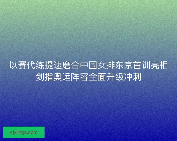 以赛代练提速磨合中国女排东京首训亮相剑指奥运阵容全面升级冲刺