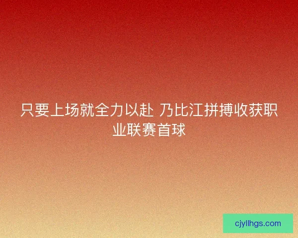 只要上场就全力以赴 乃比江拼搏收获职业联赛首球