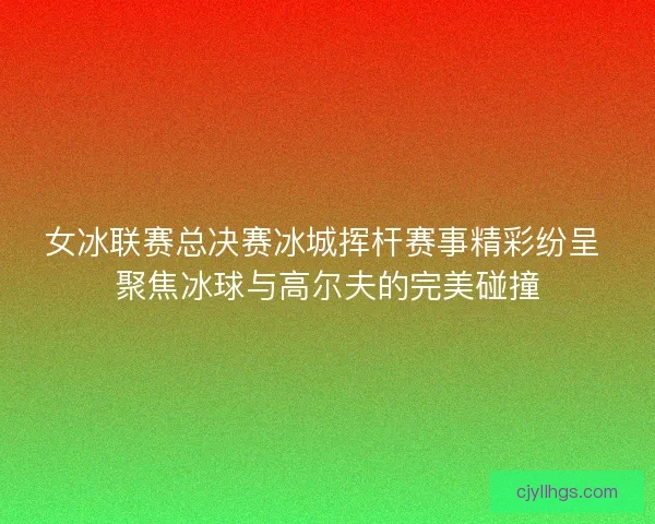 女冰联赛总决赛冰城挥杆赛事精彩纷呈 聚焦冰球与高尔夫的完美碰撞