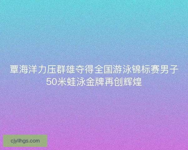 覃海洋力压群雄夺得全国游泳锦标赛男子50米蛙泳金牌再创辉煌